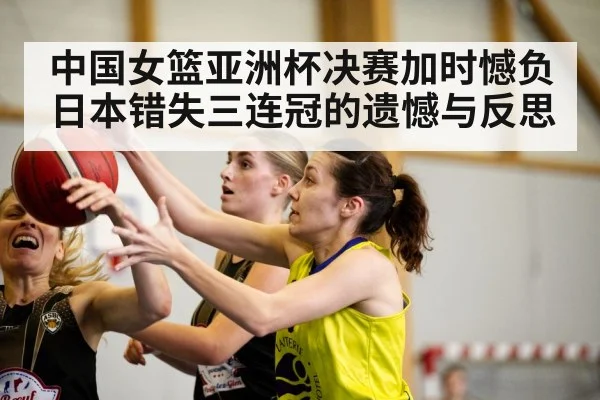 中国女篮亚洲杯决赛加时憾负日本错失三连冠的遗憾与反思