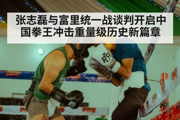张志磊与富里统一战谈判开启中国拳王冲击重量级历史新篇章