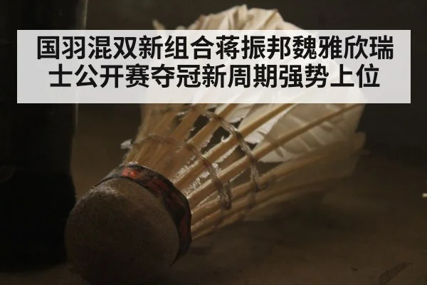 国羽混双新组合蒋振邦魏雅欣瑞士公开赛夺冠新周期强势上位