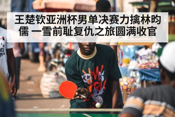 王楚钦亚洲杯男单决赛力擒林昀儒 一雪前耻复仇之旅圆满收官